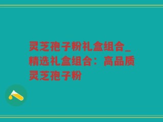 灵芝孢子粉礼盒组合_精选礼盒组合：高品质灵芝孢子粉