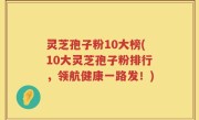 灵芝孢子粉10大榜(10大灵芝孢子粉排行，领航健康一路发！)