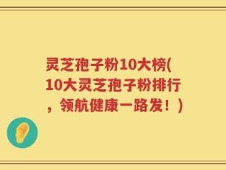 灵芝孢子粉10大榜(10大灵芝孢子粉排行，领航健康一路发！)