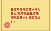 化疗不能喝灵芝水吗为什么(能不能在化疗期间喝灵芝水？原因在这！)