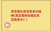 灵芝茸比灵芝贵多少钱啊(灵芝茸的价格比灵芝高多少？)