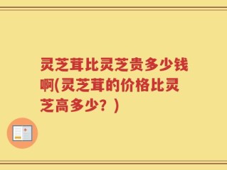 灵芝茸比灵芝贵多少钱啊(灵芝茸的价格比灵芝高多少？)