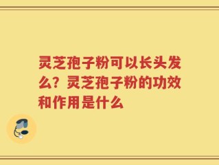 灵芝孢子粉可以长头发么？灵芝孢子粉的功效和作用是什么