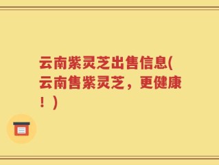 云南紫灵芝出售信息(云南售紫灵芝，更健康！)