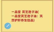 一品堂 灵芝孢子油(一品堂灵芝孢子油：天然护肝养生佳品)