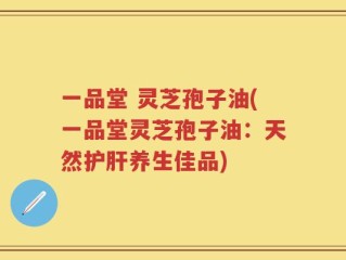 一品堂 灵芝孢子油(一品堂灵芝孢子油：天然护肝养生佳品)