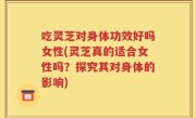 吃灵芝对身体功效好吗女性(灵芝真的适合女性吗？探究其对身体的影响)