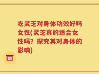 吃灵芝对身体功效好吗女性(灵芝真的适合女性吗？探究其对身体的影响)