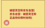 破壁灵芝粉京东自营(京东自营：破壁灵芝粉正品特价限时抢购)