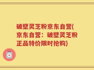 破壁灵芝粉京东自营(京东自营：破壁灵芝粉正品特价限时抢购)