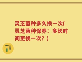 灵芝菌种多久换一次(灵芝菌种保养：多长时间更换一次？)
