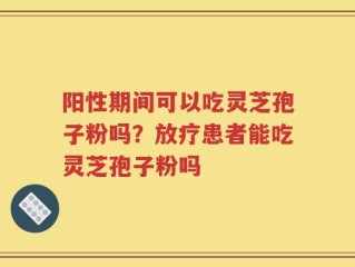 阳性期间可以吃灵芝孢子粉吗？放疗患者能吃灵芝孢子粉吗
