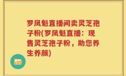 罗凤魁直播间卖灵芝孢子粉(罗凤魁直播：现售灵芝孢子粉，助您养生养颜)