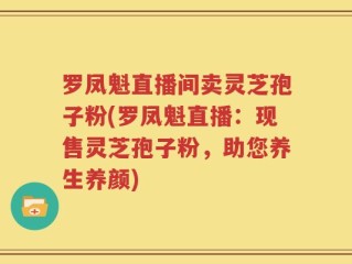 罗凤魁直播间卖灵芝孢子粉(罗凤魁直播：现售灵芝孢子粉，助您养生养颜)
