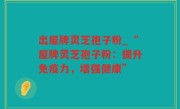 出屋牌灵芝孢子粉_“屋牌灵芝孢子粉：提升免疫力，增强健康”
