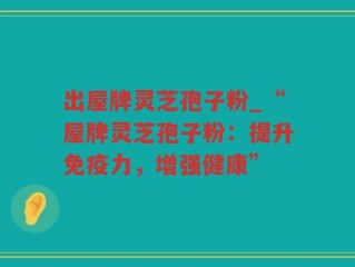 出屋牌灵芝孢子粉_“屋牌灵芝孢子粉：提升免疫力，增强健康”