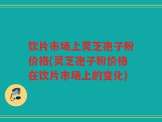 饮片市场上灵芝孢子粉价格(灵芝孢子粉价格在饮片市场上的变化)