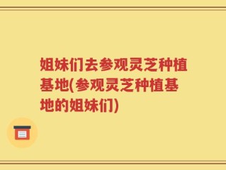 姐妹们去参观灵芝种植基地(参观灵芝种植基地的姐妹们)