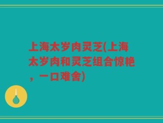 上海太岁肉灵芝(上海太岁肉和灵芝组合惊艳，一口难舍)