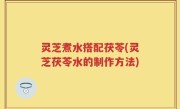 灵芝煮水搭配茯苓(灵芝茯苓水的制作方法)