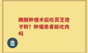 胰腺肿瘤术后吃灵芝孢子粉？肿瘤患者能吃肉吗