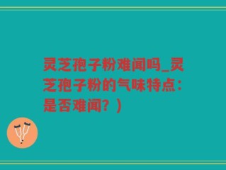 灵芝孢子粉难闻吗_灵芝孢子粉的气味特点：是否难闻？)
