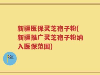 新疆医保灵芝孢子粉(新疆推广灵芝孢子粉纳入医保范围)