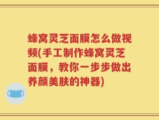 蜂窝灵芝面膜怎么做视频(手工制作蜂窝灵芝面膜，教你一步步做出养颜美肤的神器)