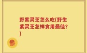 野紫灵芝怎么吃(野生紫灵芝怎样食用最佳？)