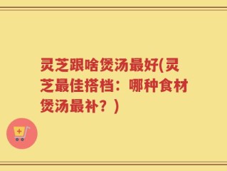 灵芝跟啥煲汤最好(灵芝最佳搭档：哪种食材煲汤最补？)