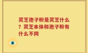 灵芝孢子粉是灵芝什么？灵芝本体和孢子粉有什么不同