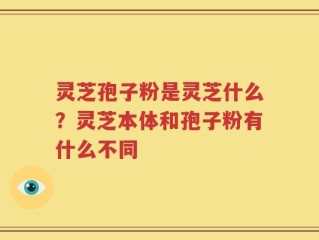 灵芝孢子粉是灵芝什么？灵芝本体和孢子粉有什么不同