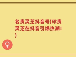 名贵灵芝抖音号(珍贵灵芝在抖音引爆热潮！)