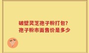 破壁灵芝孢子粉打包？孢子粉市面售价是多少