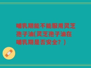 哺乳期能不能服用灵芝孢子油(灵芝孢子油在哺乳期是否安全？)