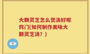 大颗灵芝怎么煲汤好呢窍门(如何制作美味大颗灵芝汤？)