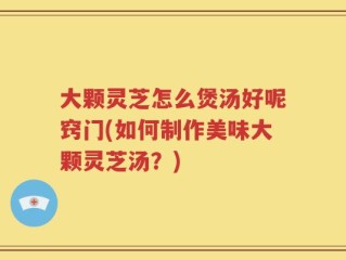 大颗灵芝怎么煲汤好呢窍门(如何制作美味大颗灵芝汤？)