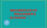 饭后吃破壁灵芝孢子粉_“饭后食用破壁灵芝孢子粉的益处”)
