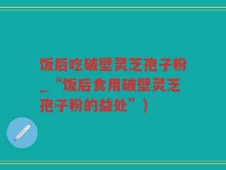饭后吃破壁灵芝孢子粉_“饭后食用破壁灵芝孢子粉的益处”)