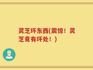 灵芝坏东西(震惊！灵芝竟有坏处！)