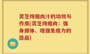 灵芝炖瘦肉汁的功效与作用(灵芝炖瘦肉：强身健体、增强免疫力的佳品)