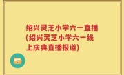 绍兴灵芝小学六一直播(绍兴灵芝小学六一线上庆典直播报道)