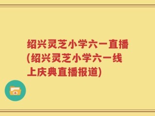 绍兴灵芝小学六一直播(绍兴灵芝小学六一线上庆典直播报道)