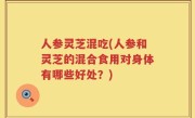 人参灵芝混吃(人参和灵芝的混合食用对身体有哪些好处？)