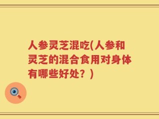 人参灵芝混吃(人参和灵芝的混合食用对身体有哪些好处？)