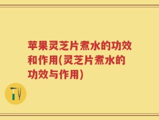苹果灵芝片煮水的功效和作用(灵芝片煮水的功效与作用)