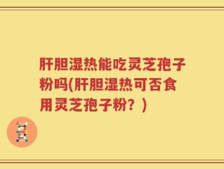 肝胆湿热能吃灵芝孢子粉吗(肝胆湿热可否食用灵芝孢子粉？)