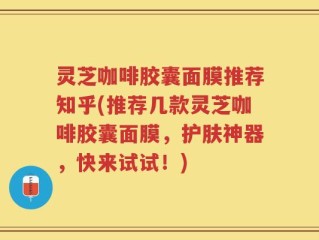 灵芝咖啡胶囊面膜推荐知乎(推荐几款灵芝咖啡胶囊面膜，护肤神器，快来试试！)