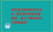 灵芝孢子粉的知识与功效_灵芝孢子粉的全面解析：深入了解其知识与健康益处)