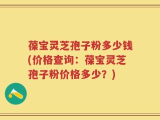 葆宝灵芝孢子粉多少钱(价格查询：葆宝灵芝孢子粉价格多少？)